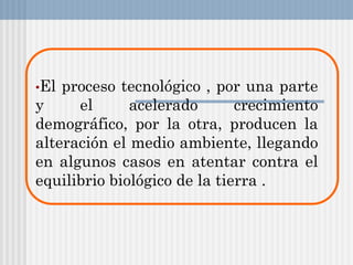 •El proceso tecnológico , por una parte
y el acelerado crecimiento
demográfico, por la otra, producen la
alteración el medio ambiente, llegando
en algunos casos en atentar contra el
equilibrio biológico de la tierra .
 