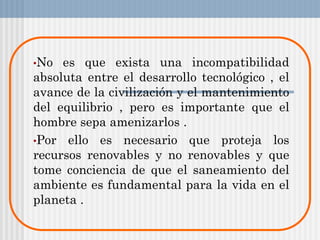 •No es que exista una incompatibilidad
absoluta entre el desarrollo tecnológico , el
avance de la civilización y el mantenimiento
del equilibrio , pero es importante que el
hombre sepa amenizarlos .
•Por ello es necesario que proteja los
recursos renovables y no renovables y que
tome conciencia de que el saneamiento del
ambiente es fundamental para la vida en el
planeta .
 