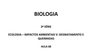 BIOLOGIA
3ª SÉRIE
ECOLOGIA – IMPACTOS AMBIENTAIS V: DESMATAMENTO E
QUEIMADAS
AULA 68
 