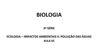 BIOLOGIA
3ª SÉRIE
ECOLOGIA – IMPACTOS AMBIENTAIS II: POLUIÇÃO DAS ÁGUAS
AULA 65
 