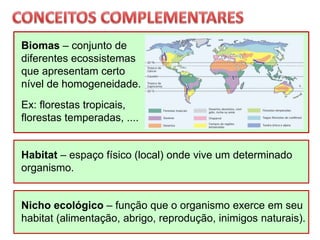 Habitat – espaço físico (local) onde vive um determinado
organismo.
Nicho ecológico – função que o organismo exerce em seu
habitat (alimentação, abrigo, reprodução, inimigos naturais).
Biomas – conjunto de
diferentes ecossistemas
que apresentam certo
nível de homogeneidade.
Ex: florestas tropicais,
florestas temperadas, ....
 