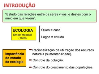 “Estudo das relações entre os seres vivos, e destes com o
meio em que vivem”.
ECOLOGIA
Ernest Haeckel
(1869)
Importância
do estudo
da ecologia
Oikos = casa
Logos = estudo
Racionalização da utilização dos recursos
naturais (sustentabilidade).
Controle da poluição.
Controle do crescimento das populações.
 