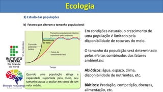 3) Estudo das populações
b) Fatores que alteram o tamanho populacional
Ecologia
Em condições naturais, o crescimento de
uma população é limitado pela
disponibilidade de recursos do meio.
O tamanho da população será determinado
pelos efeitos combinados dos fatores
ambientais:
Abióticos: água, espaço, clima,
disponibilidade de nutrientes, etc.
Bióticos: Predação, competição, doenças,
alimentação, etc.
A curva de crescimento real de uma
população descreve uma curva em forma
de “S” (curva sigmóide)
Quando uma população atinge a
capacidade suportada pelo meio, seu
tamanho passa a oscilar em torno de um
valor médio.
Ecologia
 