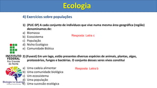 4) Exercícios sobre populações
1) (PUC-SP) A cada conjunto de indivíduos que vive numa mesma área geográfica (região)
denominamos de:
a) Biomassa
b) Ecossistema
c) População
d) Nicho Ecológico
e) Comunidade Biótica
2) (Fuvest) Em um lago, estão presentes diversas espécies de animais, plantas, algas,
protozoários, fungos e bactérias. O conjunto desses seres vivos constitui
a) Uma cadeia alimentar
b) Uma comunidade biológica
c) Um ecossistema
d) Uma população
e) Uma sucessão ecológica
Ecologia
Resposta: Letra c
Resposta: Letra b
Ecologia
 