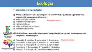4) Exercícios sobre populações
3) (UFPE) Ao dizer onde uma espécie pode ser encontrada e o que faz no lugar onde vive,
estamos informando, respectivamente:
a) Nicho ecológico e habitat
b) Habitat e nicho ecológico
c) Habitat e biótopo
d) Nicho ecológico e ecossistema
e) Habitat e Ecossistema
4) (UFLA) Indique a alternativa que mostra a hierarquia correta, do mais simples para o mais
complexo, à nível ecológico:
a) População  indivíduo  comunidade  Ecossistema
b) Ecossistema  População  Indivíduo  Comunidade
c) Indivíduo  População  Ecossistema  Comunidade
d) Ecossistema  Comunidade  Populações  Indivíduo
e) Indivíduo  População  Comunidade  Ecossistema
Ecologia
Resposta: Letra b
Resposta: Letra e
Ecologia
 