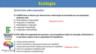 4) Exercícios sobre populações
5) (UFRN) Entre os fatores que determinam a diminuição da densidade de uma população,
podemos citar:
a) Mortalidade e longevidade
b) Imigração e Emigração
c) Mortalidade e Imigração
d) Imigração e Natalidade
e) Emigração e Mortalidade
6) (PUC-MG) Uma população de parasitas e seus hospedeiros estão em interação. Eliminando-se
os parasitas, espera-se que a população de hospedeiros:
a) Cresça continuamente
b) Entre em declínio e depois permaneça em equilíbrio
c) Cresça até certo limite e depois permaneça em equilíbrio
d) Entre em equilíbrio imediatamente
e) Entre em declínio imediatamente
Ecologia
Resposta: Letra e
Resposta: Letra c
Ecologia
 