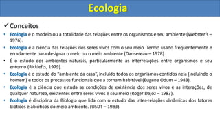 Conceitos
• Ecologia é o modelo ou a totalidade das relações entre os organismos e seu ambiente (Webster’s –
1976).
• Ecologia é a ciência das relações dos seres vivos com o seu meio. Termo usado frequentemente e
erradamente para designar o meio ou o meio ambiente (Dansereau – 1978).
• É o estudo dos ambientes naturais, particularmente as interrelações entre organismos e seu
entorno.(Ricklefts, 1979).
• Ecologia é o estudo do “ambiente da casa”, incluído todos os organismos contidos nela (incluindo o
homem) e todos os processos funcionais que a tornam habitável (Eugene Odum – 1983).
• Ecologia é a ciência que estuda as condições de existência dos seres vivos e as interações, de
qualquer natureza, existentes entre seres vivos e seu meio (Roger Dajoz – 1983).
• Ecologia é disciplina da Biologia que lida com o estudo das inter-relações dinâmicas dos fatores
bióticos e abióticos do meio ambiente. (USDT – 1983).
Ecologia
 