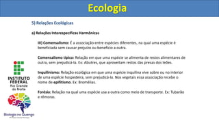 5) Relações Ecológicas
a) Relações Interespecíficas Harmônicas
III) Comensalismo: É a associação entre espécies diferentes, na qual uma espécie é
beneficiada sem causar prejuízo ou benefício a outra.
Comensalismo típico: Relação em que uma espécie se alimenta de restos alimentares de
outra, sem prejudicá-la. Ex: Abutres, que aproveitam restos das presas dos leões.
Inquilinismo: Relação ecológica em que uma espécie inquilina vive sobre ou no interior
de uma espécie hospedeira, sem prejudicá-la. Nos vegetais essa associação recebe o
nome de epifitismo. Ex: Bromélias.
Forésia: Relação na qual uma espécie usa a outra como meio de transporte. Ex: Tubarão
e rêmoras.
Ecologia
Ecologia
 