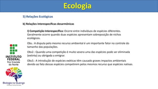 5) Relações Ecológicas
b) Relações Interespecíficas desarmônicas
I) Competição Interespecífica: Ocorre entre indivíduos de espécies diferentes.
Geralmente ocorre quando duas espécies apresentam sobreposição de nichos
ecológicos.
Obs.: A disputa pelo mesmo recurso ambiental é um importante fator no controle do
tamanho das populações.
Obs2.: Quando uma competição é muito severa uma das espécies pode ser eliminada
(extinta) ou obrigada a emigrar.
Obs3.: A introdução de espécies exóticas têm causado graves impactos ambientais
devido ao fato dessas espécies competirem pelos mesmos recurso que espécies nativas.
Ecologia
Ecologia
 
