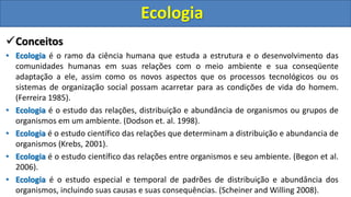 Conceitos
• Ecologia é o ramo da ciência humana que estuda a estrutura e o desenvolvimento das
comunidades humanas em suas relações com o meio ambiente e sua conseqüente
adaptação a ele, assim como os novos aspectos que os processos tecnológicos ou os
sistemas de organização social possam acarretar para as condições de vida do homem.
(Ferreira 1985).
• Ecologia é o estudo das relações, distribuição e abundância de organismos ou grupos de
organismos em um ambiente. (Dodson et. al. 1998).
• Ecologia é o estudo científico das relações que determinam a distribuição e abundancia de
organismos (Krebs, 2001).
• Ecologia é o estudo científico das relações entre organismos e seu ambiente. (Begon et al.
2006).
• Ecologia é o estudo especial e temporal de padrões de distribuição e abundância dos
organismos, incluindo suas causas e suas consequências. (Scheiner and Willing 2008).
Ecologia
 