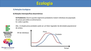 5) Relações Ecológicas
b) Relações Interespecíficas desarmônicas
II) Predatismo: Ocorre quando organismo predadores matam indivíduos da população
de presas para deles se alimentarem.
Ex: Leões e girafas.
Obs.: A relação presa-predador pode ser um fator regulador da densidade populacional
de ambos.
Ecologia
Presa
Predador
Nº de indivíduos
Tempo
Ecologia
 