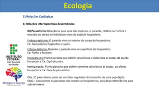 5) Relações Ecológicas
b) Relações Interespecíficas desarmônicas
III) Parasitismo: Relação na qual uma das espécies, o parasita, obtêm nutrientes e
moradia no corpo de indivíduos vivos da espécie hospedeira.
Endoparasitismo: O parasita vive no interior do corpo do hospedeiro.
Ex: Protozoários flagelados e cupim.
Ectoparasitismo: Quando o parasita vive na superfície do hospedeiro.
Ex: Piolho e homem.
Holoparasita: Planta parasita que obtém seiva bruta e elaborada as custas da planta
hospedeira. Ex: Cipó-chumbo.
Hemiparasita: Planta parasita que obtém somente seiva bruta as custas da planta
hospedeira. Ex: Erva de passarinho.
Obs.: O parasitismo pode ser um fator regulador do tamanho de uma população.
Obs2.: Geralmente os parasitas não matam os hospedeiros, pois dependem destes para
sobreviverem.
Ecologia
Ecologia
 