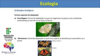 5) Relações Ecológicas
Formas especiais de adaptação
a) Camuflagem: Forma de adaptação na qual um organismo se parece com o ambiente,
confundindo-se com ele na cor e/ou na forma.
b) Mimetismo: Forma de adaptação na qual uma espécie se beneficia por assemelhar-se a
outras
Ecologia
Ecologia
 