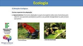 5) Relações Ecológicas
Formas especiais de adaptação
c) Aposematismo: Forma de adaptação na qual uma espécie exibe cores chamativas para
advertir seus possíveis predadores quanto a seu paladar desagradável ou pelo veneno
que possui.
Ecologia
Ecologia
 