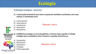 5) Relações Ecológicas - Exercícios
1) A associação de bactérias que vivem na pança de mamíferos ruminantes, com esses
animais, é classificada como:
a) Comensalismo
b) Amensalismo
c) Inquilinismo
d) Parasitismo
e) Mutualismo
2) (UFMG) Para proteger os ovos das galinhas, o homem mata o gambá. A relação
ecológica que se estabelece entre o homem e o gambá, denomina-se:
a) Competição
b) Mutualismo
c) Parasitismo
d) Predação
e) Protocooperação
Ecologia
Resposta: Letra e
Resposta: Letra d
Ecologia
 