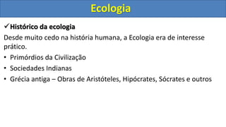 Histórico da ecologia
Desde muito cedo na história humana, a Ecologia era de interesse
prático.
• Primórdios da Civilização
• Sociedades Indianas
• Grécia antiga – Obras de Aristóteles, Hipócrates, Sócrates e outros
Ecologia
 