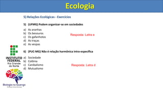 5) Relações Ecológicas - Exercícios
5) (UFMG) Podem organizar-se em sociedades
a) As aranhas
b) Os besouros
c) Os gafanhotos
d) As traças
e) As vespas
6) (PUC-MG) Não é relação harmônica intra-específica
a) Sociedade
b) Colônia
c) Canibalismo
d) Mutualismo
Ecologia
Resposta: Letra e
Resposta: Letra d
Ecologia
 