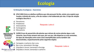 5) Relações Ecológicas - Exercícios
8) (PUC-MG) Entre as abelhas melíferas que não possuem ferrão, existe uma espécie que
invade a colméia de outra, a fim de roubar o mel elaborado por elas. O tipo de relação
ecológica descrito é:
a) Parasitismo
b) Predatismo
c) Amensalismo
d) Esclavagismo
e) Mutualismo
9) (UERJ) Ervas de passarinho são plantas que retiram de outras plantas água e sais
minerais. Seus frutos atraem aves que, por sua vez, irão dispersar as suas sementes.
Os tipos de interações entre seres vivos exemplificadas acima também são
desenvolvidas, respectivamente pelas seguintes duplas:
a) Carrapato e cachorro; boi e anu
b) Boi e anu; tamanduá e formiga
c) Orquídea e árvore; tamanduá e formiga
d) Orquídea e árvore; tamanduá e cachorro
Ecologia
Resposta: Letra d
Resposta: Letra a
Ecologia
 