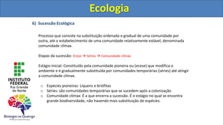 6) Sucessão Ecológica
Processo que consiste na substituição ordenada e gradual de uma comunidade por
outra, até o estabelecimento de uma comunidade relativamente estável, denominada
comunidade clímax.
Etapas da sucessão: Ecese  Séries  Comunidade clímax
Estágio Inicial: Constituído pela comunidade pioneira ou (ecese) que modifica o
ambiente e é gradualmente substituída por comunidades temporárias (séries) até atingir
a comunidade clímax.
o Espécies pioneiras: Líquens e briófitas
o Séries: são comunidades temporárias que se sucedem após a colonização
o Comunidade clímax: É a que encerra a sucessão. É o estágio no qual se encontra
grande biodiversidade, não havendo mais substituição de espécies.
Ecologia
Ecologia
 