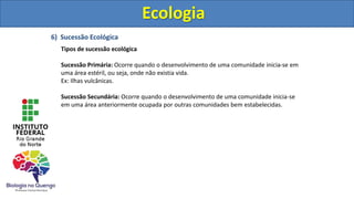 6) Sucessão Ecológica
Tipos de sucessão ecológica
Sucessão Primária: Ocorre quando o desenvolvimento de uma comunidade inicia-se em
uma área estéril, ou seja, onde não existia vida.
Ex: Ilhas vulcânicas.
Sucessão Secundária: Ocorre quando o desenvolvimento de uma comunidade inicia-se
em uma área anteriormente ocupada por outras comunidades bem estabelecidas.
Ecologia
Ecologia
 