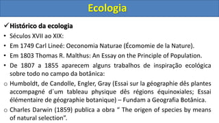 Histórico da ecologia
• Séculos XVII ao XIX:
• Em 1749 Carl Lineé: Oeconomia Naturae (Écomomie de la Nature).
• Em 1803 Thomas R. Malthus: An Essay on the Principle of Population.
• De 1807 a 1855 aparecem alguns trabalhos de inspiração ecológica
sobre todo no campo da botânica:
o Humboldt, de Candolle, Engler, Gray (Essai sur la géographie dês plantes
accompagné d´um tableau physique dês régions équinoxiales; Essai
élémentaire de géographie botanique) – Fundam a Geografia Botânica.
o Charles Darwin (1859) publica a obra “ The origen of species by means
of natural selection”.
Ecologia
 