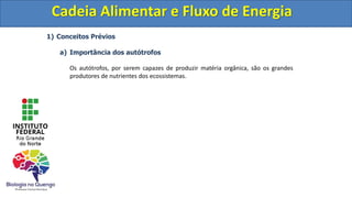 1) Conceitos Prévios
a) Importância dos autótrofos
Os autótrofos, por serem capazes de produzir matéria orgânica, são os grandes
produtores de nutrientes dos ecossistemas.
Cadeia Alimentar e Fluxo de Energia
Cadeia Alimentar e Fluxo de Energia
 