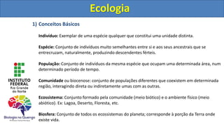 Ecologia
1) Conceitos Básicos
Indivíduo: Exemplar de uma espécie qualquer que constitui uma unidade distinta.
Espécie: Conjunto de indivíduos muito semelhantes entre si e aos seus ancestrais que se
entrecruzam, naturalmente, produzindo descendentes férteis.
População: Conjunto de indivíduos da mesma espécie que ocupam uma determinada área, num
determinado período de tempo.
Comunidade ou biocenose: conjunto de populações diferentes que coexistem em determinada
região, interagindo direta ou indiretamente umas com as outras.
Ecossistema: Conjunto formado pela comunidade (meio biótico) e o ambiente físico (meio
abiótico). Ex: Lagoa, Deserto, Floresta, etc.
Biosfera: Conjunto de todos os ecossistemas do planeta; corresponde à porção da Terra onde
existe vida.
 