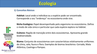 Ecologia
1) Conceitos Básicos
Habitat: Local onde o indivíduo ou a espécie pode ser encontrado.
Corresponde a seu “endereço” no ecossistema onde vive.
Nicho Ecológico: Papel desempenhado pelo organismo no ecossistema. Define
o modo de vida único e particular que cada espécie explora no hábitat.
Ecótone: Região de transição entre dois ecossistemas. Apresenta grande
biodiversidade.
Bioma: Conjunto de ecossistemas com características relativamente uniformes
de clima, solo, fauna e flora. Exemplos de biomas brasileiros: Cerrado, Mata
Atlântica, Caatinga e Pampas.
Ecologia
 