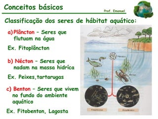 Classificação dos seres de hábitat aquático:
a) Plâncton – Seres que
flutuam na água
Ex. Fitoplâncton
b) Nécton – Seres que
nadam na massa hidríca
Ex. Peixes,tartarugas
c) Benton – Seres que vivem
no fundo do ambiente
aquático
Ex. Fitobenton, Lagosta
Plâncton
Nécton
Benton
Prof. Emanuel
Conceitos básicos
 