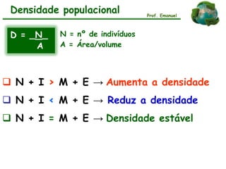 Densidade populacional
D = _N_
A
N = nº de indivíduos
A = Área/volume
 N + I > M + E → Aumenta a densidade
 N + I < M + E → Reduz a densidade
 N + I = M + E → Densidade estável
Prof. Emanuel
 