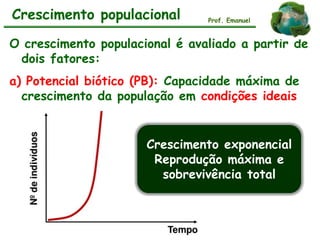 O crescimento populacional é avaliado a partir de
dois fatores:
a) Potencial biótico (PB): Capacidade máxima de
crescimento da população em condições ideais
Crescimento populacional Prof. Emanuel
Crescimento exponencial
Reprodução máxima e
sobrevivência total
 