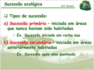 Sucessão ecológica
 Tipos de sucessão:
a) Sucessão primária – iniciada em áreas
que nunca haviam sido habitadas
• Ex. Sucessão iniciada em rocha nua
b) Sucessão secundária – iniciada em áreas
anteriormente habitadas
• Ex. Sucessão após uma queimada
Prof. Emanuel
 