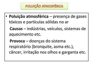 • Poluição atmosférica – presença de gases
tóxicos e partículas sólidas no ar
Causas – indústrias, veículos, sistemas de
aquecimento etc.
Provoca – doenças do sistema
respiratório (bronquite, asma etc.),
câncer, irritação nos olhos e garganta etc.
 