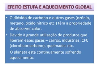 • O dióxido de carbono e outros gases (ozônio,
metano, óxido nítrico etc.) têm a propriedade
de absorver calor.
• Devido à grande utilização de produtos que
liberam esses gases – carros, indústrias, CFC
(clorofluorcarbono), queimadas etc.
O planeta está continuamente sofrendo
aquecimento.
• O dióxido de carbono e outros gases (ozônio,
metano, óxido nítrico etc.) têm a propriedade
de absorver calor.
• Devido à grande utilização de produtos que
liberam esses gases – carros, indústrias, CFC
(clorofluorcarbono), queimadas etc.
O planeta está continuamente sofrendo
aquecimento.
 