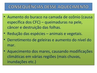 • Aumento do buraco na camada de ozônio (causa
específica dos CFC) – queimaduras na pele,
câncer e destruição das folhas.
• Redução das espécies – animais e vegetais.
• Derretimento de geleiras e aumento do nível do
mar.
• Aquecimento dos mares, causando modificações
climáticas em várias regiões (mais chuvas,
inundações etc.)
 