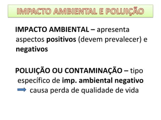 IMPACTO AMBIENTAL – apresenta
aspectos positivos (devem prevalecer) e
negativos
POLUIÇÃO OU CONTAMINAÇÃO – tipo
específico de imp. ambiental negativo
causa perda de qualidade de vida
 
