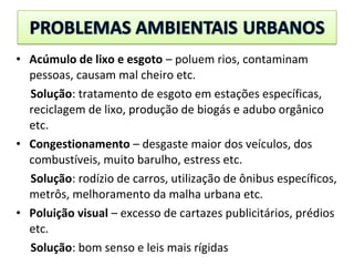 • Acúmulo de lixo e esgoto – poluem rios, contaminam
pessoas, causam mal cheiro etc.
Solução: tratamento de esgoto em estações específicas,
reciclagem de lixo, produção de biogás e adubo orgânico
etc.
• Congestionamento – desgaste maior dos veículos, dos
combustíveis, muito barulho, estress etc.
Solução: rodízio de carros, utilização de ônibus específicos,
metrôs, melhoramento da malha urbana etc.
• Poluição visual – excesso de cartazes publicitários, prédios
etc.
Solução: bom senso e leis mais rígidas
 