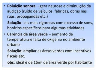 • Poluição sonora – gera neurose e diminuição da
audição (ruído de veículos, fábricas, obras nas
ruas, propagandas etc.)
Solução: leis mais rigorosas com excesso de sons,
horários específicos para algumas atividades
• Carência de área verde – aumento da
temperatura e falta de oxigênio no ambiente
urbano
Solução: ampliar as áreas verdes com incentivos
fiscais etc.
obs: ideal é de 16m2
de área verde por habitante
• Poluição sonora – gera neurose e diminuição da
audição (ruído de veículos, fábricas, obras nas
ruas, propagandas etc.)
Solução: leis mais rigorosas com excesso de sons,
horários específicos para algumas atividades
• Carência de área verde – aumento da
temperatura e falta de oxigênio no ambiente
urbano
Solução: ampliar as áreas verdes com incentivos
fiscais etc.
obs: ideal é de 16m2
de área verde por habitante
 