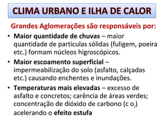 Grandes Aglomerações são responsáveis por:
• Maior quantidade de chuvas – maior
quantidade de partículas sólidas (fuligem, poeira
etc.) formam núcleos higroscópicos.
• Maior escoamento superficial –
impermeabilização do solo (asfalto, calçadas
etc.) causando enchentes e inundações.
• Temperaturas mais elevadas – excesso de
asfalto e concretos; carência de áreas verdes;
concentração de dióxido de carbono (c o2)
acelerando o efeito estufa
 