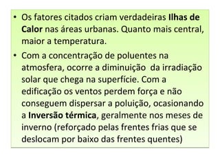 • Os fatores citados criam verdadeiras Ilhas de
Calor nas áreas urbanas. Quanto mais central,
maior a temperatura.
• Com a concentração de poluentes na
atmosfera, ocorre a diminuição da irradiação
solar que chega na superfície. Com a
edificação os ventos perdem força e não
conseguem dispersar a poluição, ocasionando
a Inversão térmica, geralmente nos meses de
inverno (reforçado pelas frentes frias que se
deslocam por baixo das frentes quentes)
• Os fatores citados criam verdadeiras Ilhas de
Calor nas áreas urbanas. Quanto mais central,
maior a temperatura.
• Com a concentração de poluentes na
atmosfera, ocorre a diminuição da irradiação
solar que chega na superfície. Com a
edificação os ventos perdem força e não
conseguem dispersar a poluição, ocasionando
a Inversão térmica, geralmente nos meses de
inverno (reforçado pelas frentes frias que se
deslocam por baixo das frentes quentes)
 