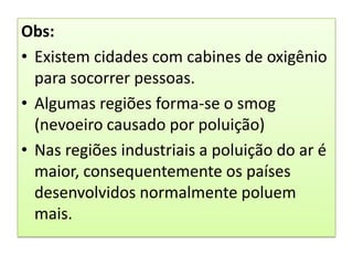 Obs:Existem cidades com cabines de oxigênio para socorrer pessoas.Algumas regiões forma-se o smog (nevoeiro causado por poluição)Nas regiões industriais a poluição do ar é maior, consequentemente os países desenvolvidos normalmente poluem mais.