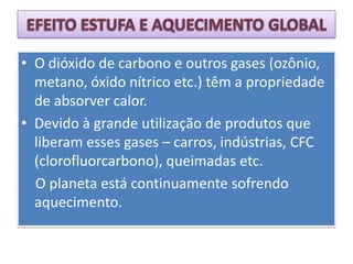 EFEITO ESTUFA E AQUECIMENTO GLOBALO dióxido de carbono e outros gases (ozônio, metano, óxido nítrico etc.) têm a propriedade de absorver calor.Devido à grande utilização de produtos que liberam esses gases – carros, indústrias, CFC (clorofluorcarbono), queimadas etc.   O planeta está continuamente sofrendo aquecimento.