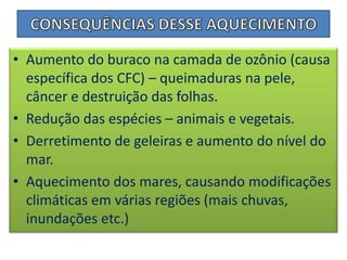 CONSEQUÊNCIAS DESSE AQUECIMENTOAumento do buraco na camada de ozônio (causa específica dos CFC) – queimaduras na pele, câncer e destruição das folhas.Redução das espécies – animais e vegetais.Derretimento de geleiras e aumento do nível do mar.Aquecimento dos mares, causando modificações climáticas em várias regiões (mais chuvas, inundações etc.)