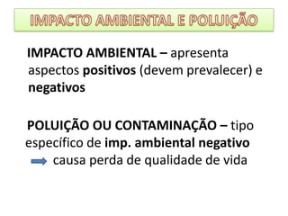 IMPACTO AMBIENTAL E POLUIÇÃO   IMPACTO AMBIENTAL – apresenta aspectos positivos (devem prevalecer) e negativos   POLUIÇÃO OU CONTAMINAÇÃO – tipo      específico de imp. ambiental negativo          causa perda de qualidade de vida