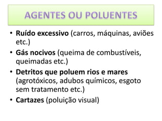 AGENTES OU POLUENTESRuído excessivo (carros, máquinas, aviões etc.)Gás nocivos (queima de combustíveis, queimadas etc.)Detritos que poluem rios e mares (agrotóxicos, adubos químicos, esgoto sem tratamento etc.)Cartazes (poluição visual)