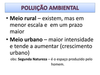 POLUIÇÃO AMBIENTALMeio rural – existem, mas em menor escala e  em um prazo maiorMeio urbano – maior intensidade e tende a aumentar (crescimento urbano)obs: Segunda Natureza – é o espaço produzido pelo                                                   homem.