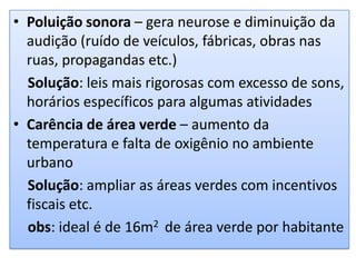 Poluição sonora – gera neurose e diminuição da audição (ruído de veículos, fábricas, obras nas ruas, propagandas etc.)   Solução: leis mais rigorosas com excesso de sons, horários específicos para algumas atividadesCarência de área verde – aumento da temperatura e falta de oxigênio no ambiente urbanoSolução: ampliar as áreas verdes com incentivos fiscais etc.obs: ideal é de 16m2  de área verde por habitante