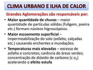 CLIMA URBANO E ILHA DE CALORGrandes Aglomerações são responsáveis por:Maior quantidade de chuvas – maior quantidade de partículas sólidas (fuligem, poeira etc.) formam núcleos higroscópicos.Maior escoamento superficial – impermeabilização do solo (asfalto, calçadas etc.) causando enchentes e inundações.Temperaturas mais elevadas – excesso de asfalto e concretos; carência de áreas verdes; concentração de dióxido de carbono (c o2) acelerando o efeito estufa