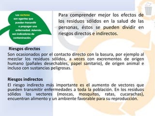 Riesgos directos
Son ocasionados por el contacto directo con la basura, por ejemplo al
mezclar los residuos sólidos, a veces con excrementos de origen
humano (pañales desechables, papel sanitario), de origen animal e
incluso con sustancias peligrosas.
Riesgos indirectos
El riesgo indirecto más importante es el aumento de vectores que
pueden transmitir enfermedades a toda la población. En los residuos
sólidos los vectores (moscas, mosquitos, ratas, cucarachas),
encuentran alimento y un ambiente favorable para su reproducción.
Para comprender mejor los efectos de
los residuos sólidos en la salud de las
personas, éstos se pueden dividir en
riesgos directos e indirectos.
 