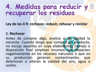 4. Medidas para reducir y
recuperar los residuos
Ley de las 4 R: rechazar, reducir, rehusar y reciclar
1. Rechazar
Antes de comprar algo, analice si de verdad lo
necesita. Cuando tenga que comprar un producto,
no escoja aquellos en cuya elaboración, manejo o
disposición final emplean insumos que impacten
negativamente en los recursos naturales o que en
su producción generan contaminantes que
deterioran o alteran la calidad del aire, agua o
suelos.
 